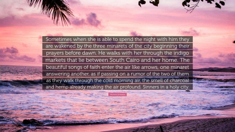 Michael Ondaatje Quote: “Sometimes when she is able to spend the night with him they are wakened by the three minarets of the city beginning their prayers before dawn. He walks with her through the indigo markets that lie between South Cairo and her home. The beautiful songs of faith enter the air like arrows, one minaret answering another, as if passing on a rumor of the two of them as they walk through the cold morning air, the smell of charcoal and hemp already making the air profound. Sinners in a holy city.”