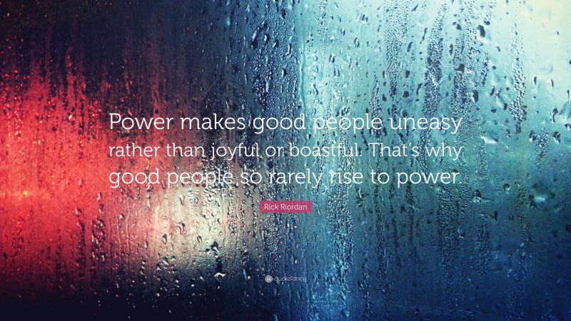 Rick Riordan Quote: “Power makes good people uneasy rather than joyful or boastful. That’s why good people so rarely rise to power.”