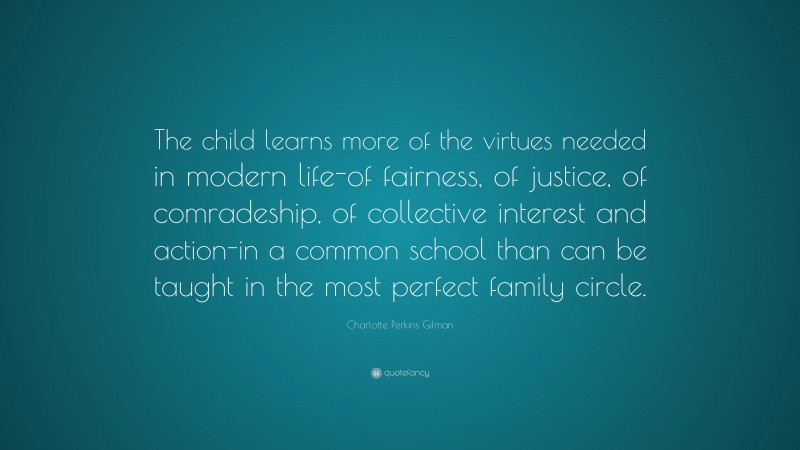 Charlotte Perkins Gilman Quote: “The child learns more of the virtues needed in modern life-of fairness, of justice, of comradeship, of collective interest and action-in a common school than can be taught in the most perfect family circle.”