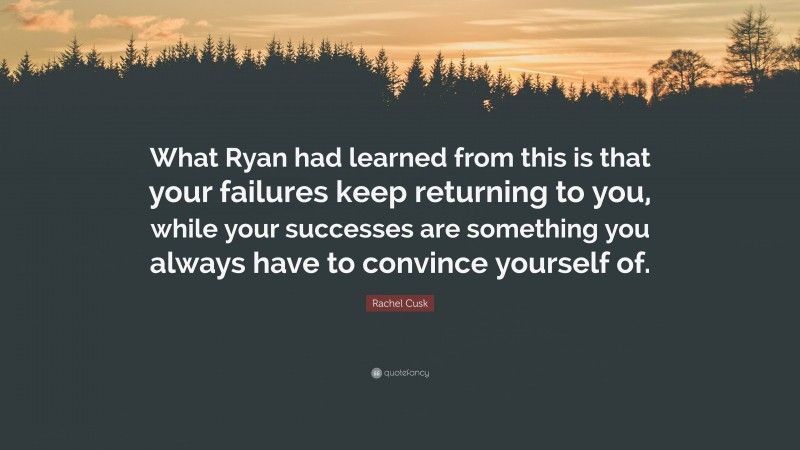 Rachel Cusk Quote: “What Ryan had learned from this is that your failures keep returning to you, while your successes are something you always have to convince yourself of.”
