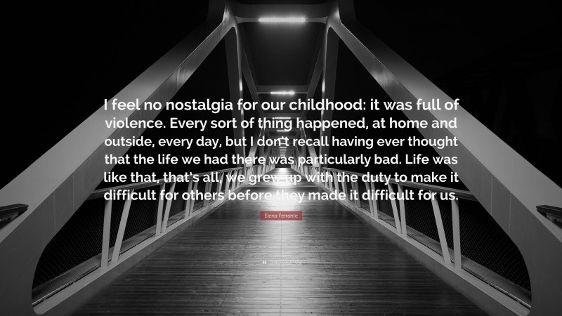 Elena Ferrante Quote: “I feel no nostalgia for our childhood: it was full of violence. Every sort of thing happened, at home and outside, every day, but I don’t recall having ever thought that the life we had there was particularly bad. Life was like that, that’s all, we grew up with the duty to make it difficult for others before they made it difficult for us.”