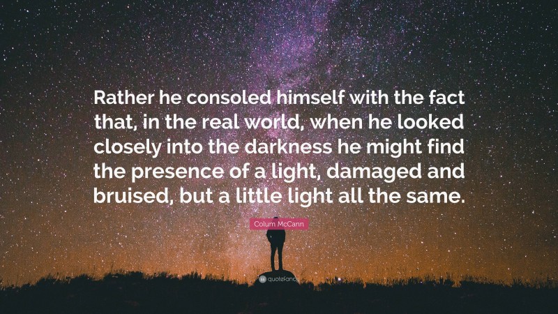 Colum McCann Quote: “Rather he consoled himself with the fact that, in the real world, when he looked closely into the darkness he might find the presence of a light, damaged and bruised, but a little light all the same.”