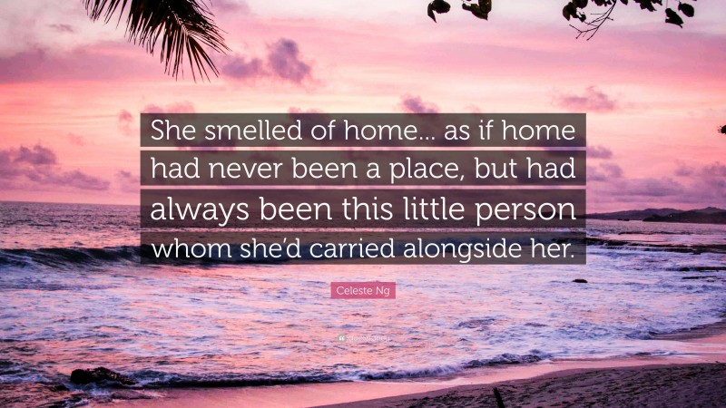 Celeste Ng Quote: “She smelled of home... as if home had never been a place, but had always been this little person whom she’d carried alongside her.”