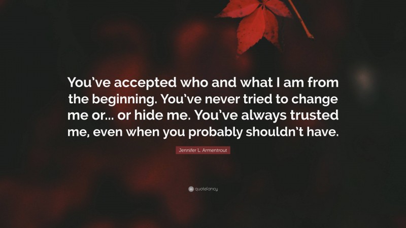 Jennifer L. Armentrout Quote: “You’ve accepted who and what I am from the beginning. You’ve never tried to change me or... or hide me. You’ve always trusted me, even when you probably shouldn’t have.”