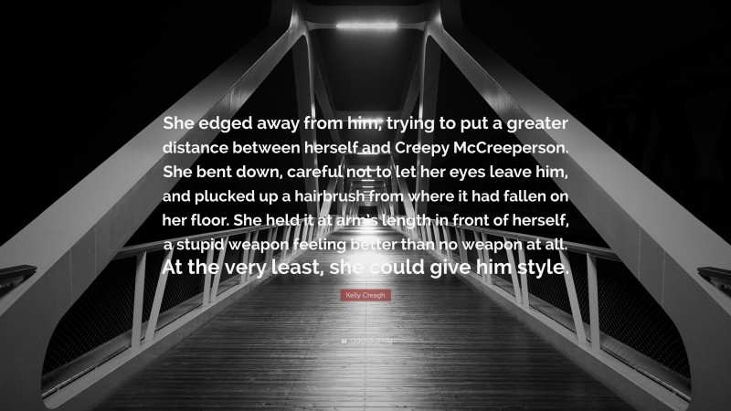 Kelly Creagh Quote: “She edged away from him, trying to put a greater distance between herself and Creepy McCreeperson. She bent down, careful not to let her eyes leave him, and plucked up a hairbrush from where it had fallen on her floor. She held it at arm’s length in front of herself, a stupid weapon feeling better than no weapon at all. At the very least, she could give him style.”