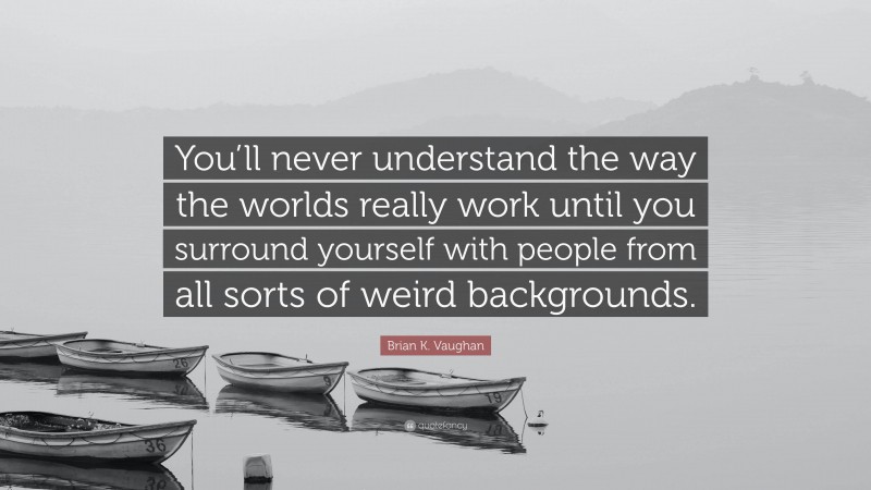 Brian K. Vaughan Quote: “You’ll never understand the way the worlds really work until you surround yourself with people from all sorts of weird backgrounds.”