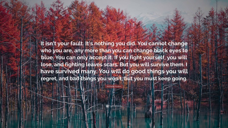 Michelle Hodkin Quote: “It isn’t your fault. It’s nothing you did. You cannot change who you are, any more than you can change black eyes to blue. You can only accept it. If you fight yourself, you will lose, and fighting leaves scars. But you will survive them. I have survived many. You will do good things you will regret, and bad things you won’t, but you must keep going.”