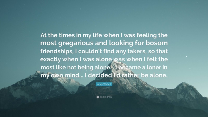 Andy Warhol Quote: “At the times in my life when I was feeling the most gregarious and looking for bosom friendships, I couldn’t find any takers, so that exactly when I was alone was when I felt the most like not being alone... I became a loner in my own mind... I decided I’d rather be alone.”