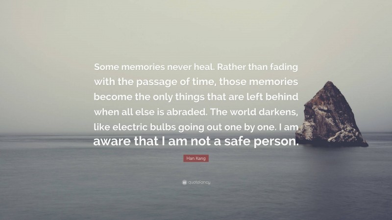 Han Kang Quote: “Some memories never heal. Rather than fading with the passage of time, those memories become the only things that are left behind when all else is abraded. The world darkens, like electric bulbs going out one by one. I am aware that I am not a safe person.”