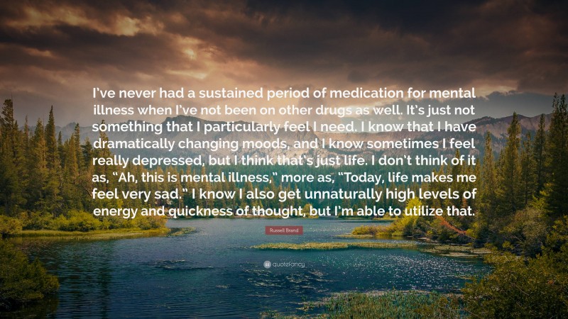 Russell Brand Quote: “I’ve never had a sustained period of medication for mental illness when I’ve not been on other drugs as well. It’s just not something that I particularly feel I need. I know that I have dramatically changing moods, and I know sometimes I feel really depressed, but I think that’s just life. I don’t think of it as, “Ah, this is mental illness,” more as, “Today, life makes me feel very sad.” I know I also get unnaturally high levels of energy and quickness of thought, but I’m able to utilize that.”