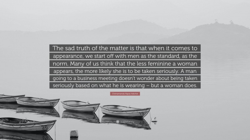Chimamanda Ngozi Adichie Quote: “The sad truth of the matter is that when it comes to appearance, we start off with men as the standard, as the norm. Many of us think that the less feminine a woman appears, the more likely she is to be taken seriously. A man going to a business meeting doesn’t wonder about being taken seriously based on what he is wearing – but a woman does.”