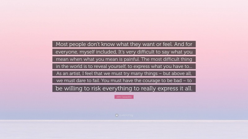 John Cassavetes Quote: “Most people don’t know what they want or feel. And for everyone, myself included, It’s very difficult to say what you mean when what you mean is painful. The most difficult thing in the world is to reveal yourself, to express what you have to... As an artist, I feel that we must try many things – but above all, we must dare to fail. You must have the courage to be bad – to be willing to risk everything to really express it all.”