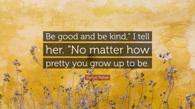 Tarryn Fisher Quote: “Be good and be kind,” I tell her. “No matter how pretty you grow up to be.”