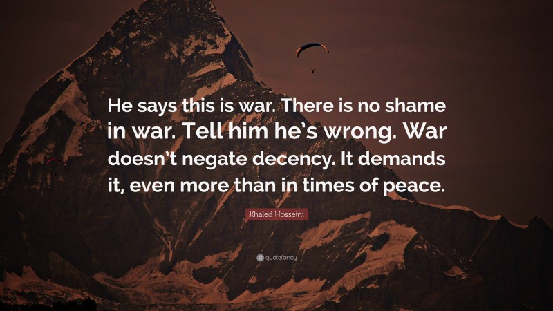Khaled Hosseini Quote: “He says this is war. There is no shame in war. Tell him he’s wrong. War doesn’t negate decency. It demands it, even more than in times of peace.”