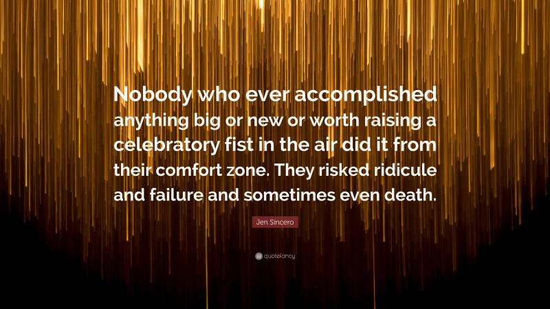 Jen Sincero Quote: “Nobody who ever accomplished anything big or new or worth raising a celebratory fist in the air did it from their comfort zone. They risked ridicule and failure and sometimes even death.”