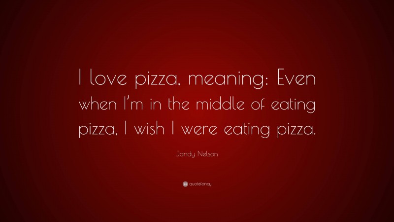 Jandy Nelson Quote: “I love pizza, meaning: Even when I’m in the middle of eating pizza, I wish I were eating pizza.”