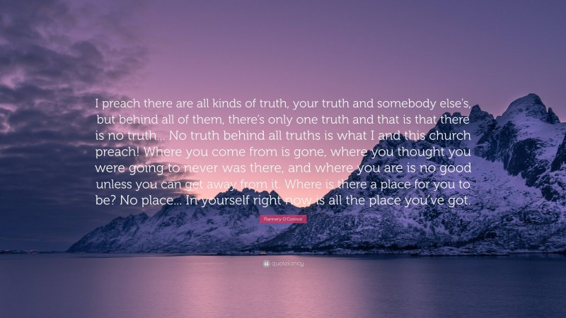 Flannery O'Connor Quote: “I preach there are all kinds of truth, your truth and somebody else’s, but behind all of them, there’s only one truth and that is that there is no truth... No truth behind all truths is what I and this church preach! Where you come from is gone, where you thought you were going to never was there, and where you are is no good unless you can get away from it. Where is there a place for you to be? No place... In yourself right now is all the place you’ve got.”