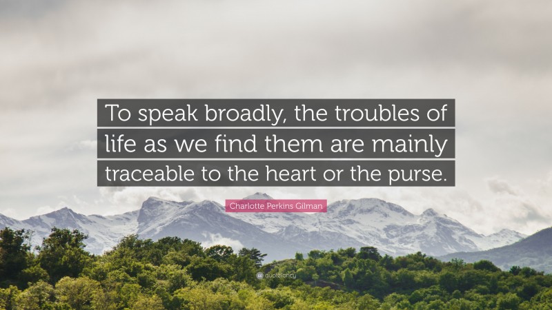 Charlotte Perkins Gilman Quote: “To speak broadly, the troubles of life as we find them are mainly traceable to the heart or the purse.”