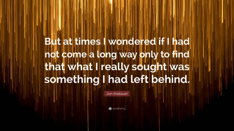 Jon Krakauer Quote: “But at times I wondered if I had not come a long way only to find that what I really sought was something I had left behind.”