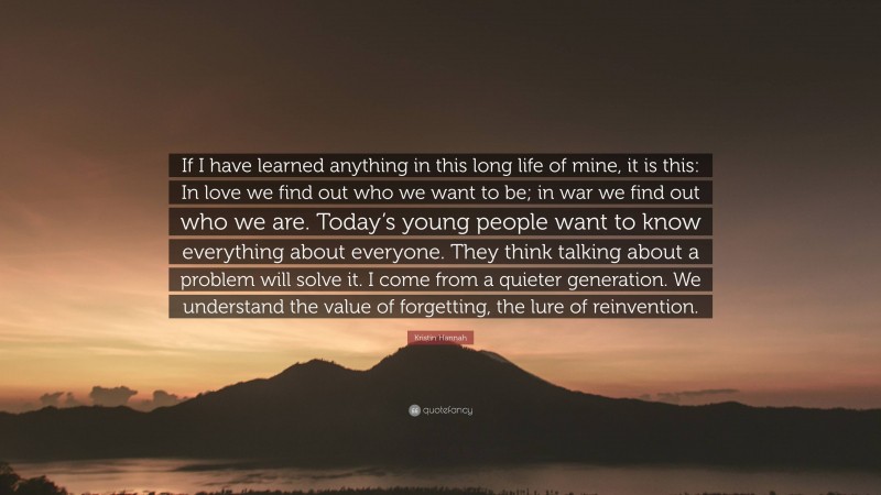 Kristin Hannah Quote: “If I have learned anything in this long life of mine, it is this: In love we find out who we want to be; in war we find out who we are. Today’s young people want to know everything about everyone. They think talking about a problem will solve it. I come from a quieter generation. We understand the value of forgetting, the lure of reinvention.”