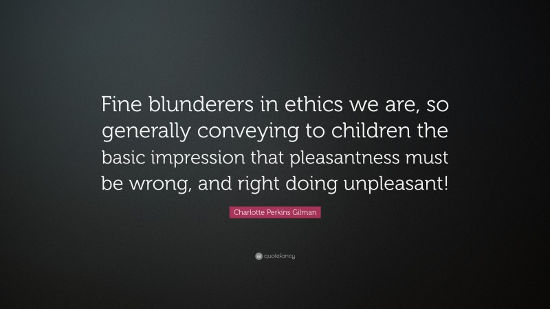 Charlotte Perkins Gilman Quote: “Fine blunderers in ethics we are, so generally conveying to children the basic impression that pleasantness must be wrong, and right doing unpleasant!”
