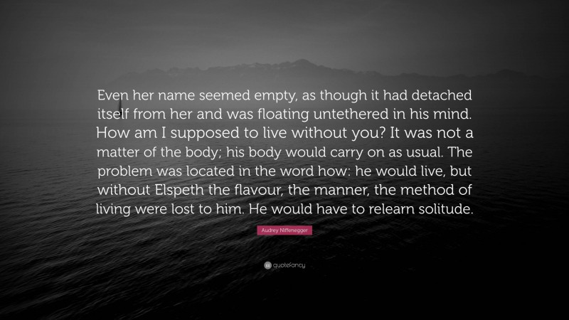 Audrey Niffenegger Quote: “Even her name seemed empty, as though it had detached itself from her and was floating untethered in his mind. How am I supposed to live without you? It was not a matter of the body; his body would carry on as usual. The problem was located in the word how: he would live, but without Elspeth the flavour, the manner, the method of living were lost to him. He would have to relearn solitude.”