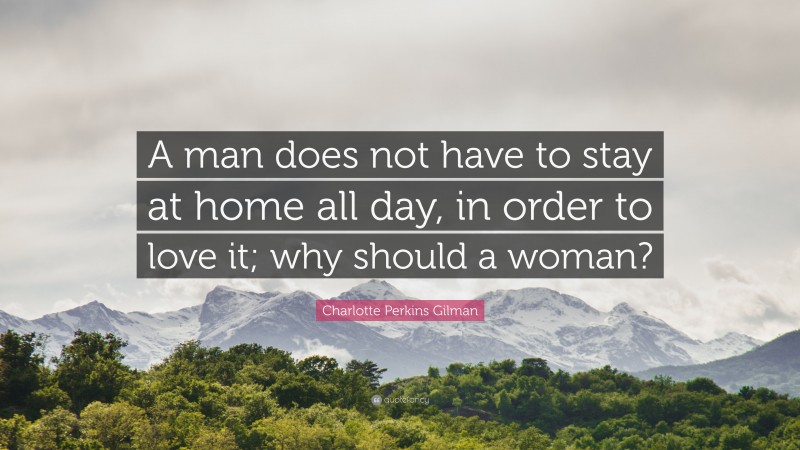 Charlotte Perkins Gilman Quote: “A man does not have to stay at home all day, in order to love it; why should a woman?”