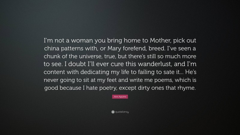 Ann Aguirre Quote: “I’m not a woman you bring home to Mother, pick out china patterns with, or Mary forefend, breed. I’ve seen a chunk of the universe, true, but there’s still so much more to see. I doubt I’ll ever cure this wanderlust, and I’m content with dedicating my life to failing to sate it... He’s never going to sit at my feet and write me poems, which is good because I hate poetry, except dirty ones that rhyme.”