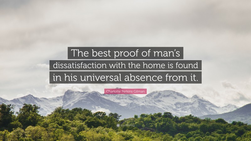 Charlotte Perkins Gilman Quote: “The best proof of man’s dissatisfaction with the home is found in his universal absence from it.”