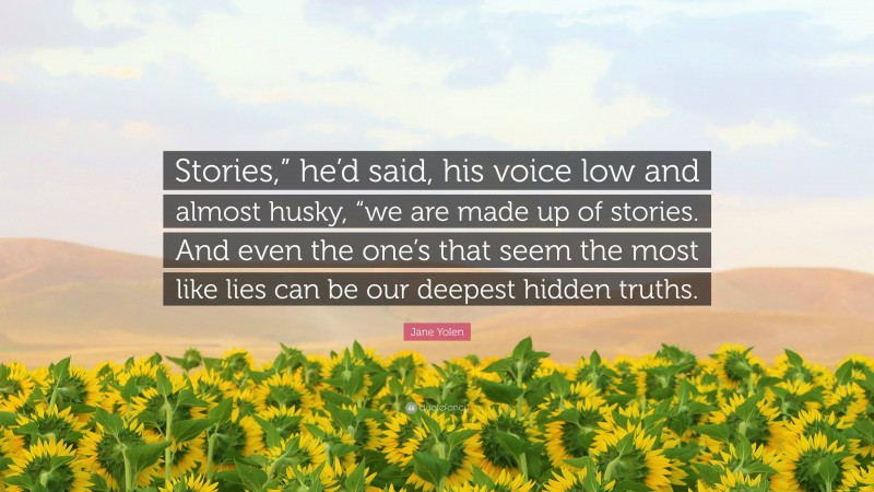 Jane Yolen Quote: “Stories,” he’d said, his voice low and almost husky, “we are made up of stories. And even the one’s that seem the most like lies can be our deepest hidden truths.”