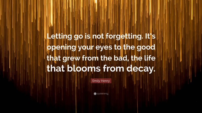 Emily Henry Quote: “Letting go is not forgetting. It’s opening your eyes to the good that grew from the bad, the life that blooms from decay.”