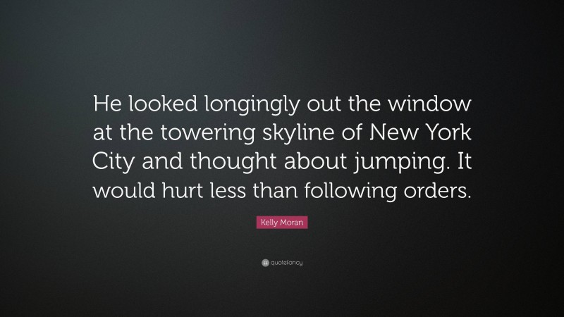 Kelly Moran Quote: “He looked longingly out the window at the towering skyline of New York City and thought about jumping. It would hurt less than following orders.”