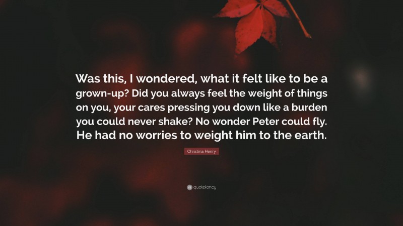 Christina Henry Quote: “Was this, I wondered, what it felt like to be a grown-up? Did you always feel the weight of things on you, your cares pressing you down like a burden you could never shake? No wonder Peter could fly. He had no worries to weight him to the earth.”