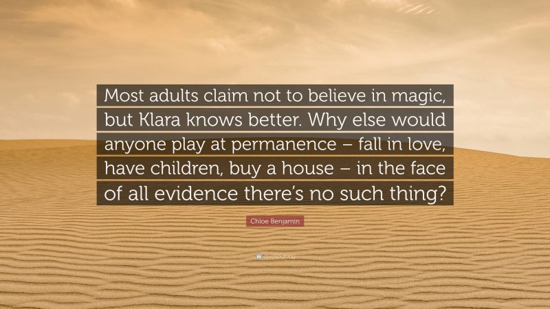 Chloe Benjamin Quote: “Most adults claim not to believe in magic, but Klara knows better. Why else would anyone play at permanence – fall in love, have children, buy a house – in the face of all evidence there’s no such thing?”