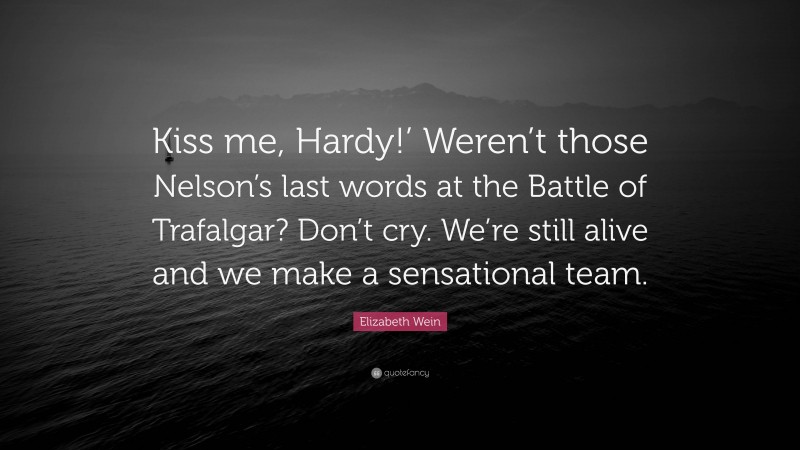 Elizabeth Wein Quote: “Kiss me, Hardy!’ Weren’t those Nelson’s last words at the Battle of Trafalgar? Don’t cry. We’re still alive and we make a sensational team.”