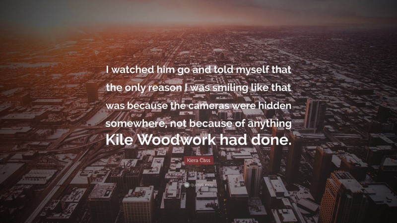 Kiera Cass Quote: “I watched him go and told myself that the only reason I was smiling like that was because the cameras were hidden somewhere, not because of anything Kile Woodwork had done.”