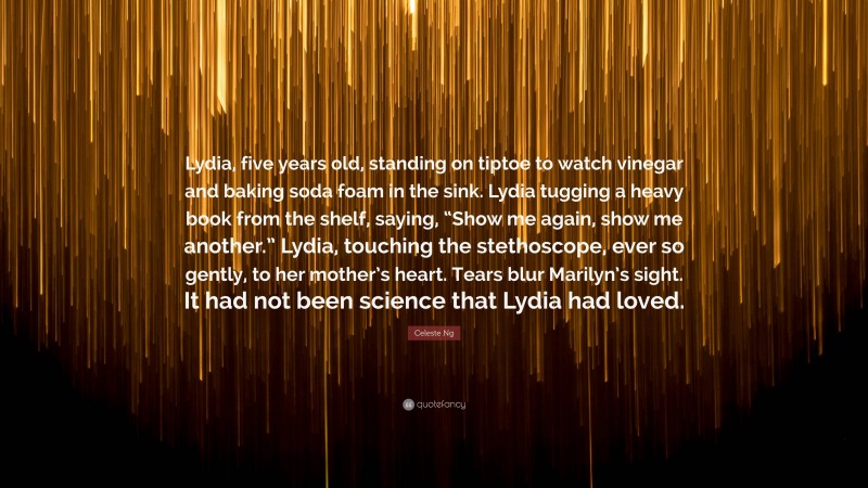 Celeste Ng Quote: “Lydia, five years old, standing on tiptoe to watch vinegar and baking soda foam in the sink. Lydia tugging a heavy book from the shelf, saying, “Show me again, show me another.” Lydia, touching the stethoscope, ever so gently, to her mother’s heart. Tears blur Marilyn’s sight. It had not been science that Lydia had loved.”