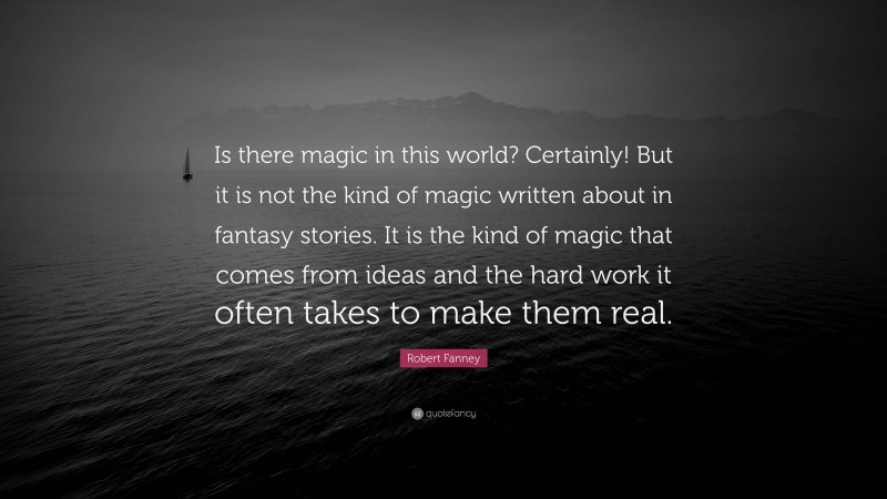 Robert Fanney Quote: “Is there magic in this world? Certainly! But it is not the kind of magic written about in fantasy stories. It is the kind of magic that comes from ideas and the hard work it often takes to make them real.”