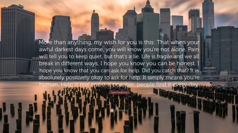 Jamie Tworkowski Quote: “More than anything, my wish for you is this: That when your awful darkest days come, you will know you’re not alone. Pain will tell you to keep quiet, but that’s a lie. Life is fragile and we all break in different ways. I hope you know you can be honest. I hope you know that you can ask for help. Did you catch that? It is absolutely positively okay to ask for help. It simply means you’re human. Help is real and it is possible; people find it every day.”