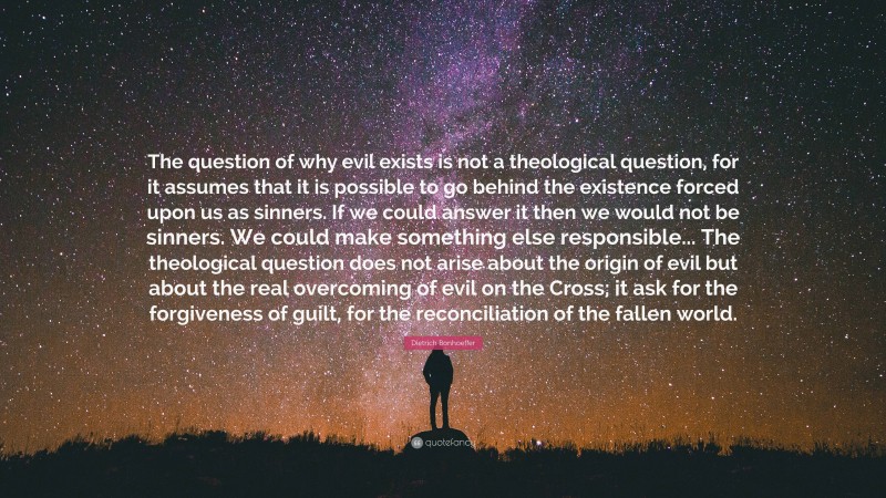 Dietrich Bonhoeffer Quote: “The question of why evil exists is not a theological question, for it assumes that it is possible to go behind the existence forced upon us as sinners. If we could answer it then we would not be sinners. We could make something else responsible... The theological question does not arise about the origin of evil but about the real overcoming of evil on the Cross; it ask for the forgiveness of guilt, for the reconciliation of the fallen world.”