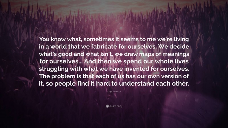Olga Tokarczuk Quote: “You know what, sometimes it seems to me we’re living in a world that we fabricate for ourselves. We decide what’s good and what isn’t, we draw maps of meanings for ourselves... And then we spend our whole lives struggling with what we have invented for ourselves. The problem is that each of us has our own version of it, so people find it hard to understand each other.”