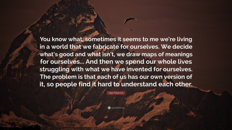 Olga Tokarczuk Quote: “You know what, sometimes it seems to me we’re living in a world that we fabricate for ourselves. We decide what’s good and what isn’t, we draw maps of meanings for ourselves... And then we spend our whole lives struggling with what we have invented for ourselves. The problem is that each of us has our own version of it, so people find it hard to understand each other.”