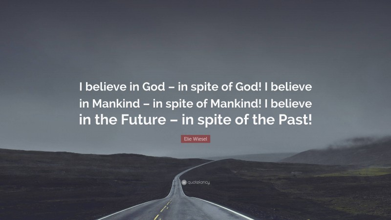 Elie Wiesel Quote: “I believe in God – in spite of God! I believe in Mankind – in spite of Mankind! I believe in the Future – in spite of the Past!”