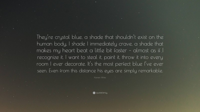 Kiersten White Quote: “They’re crystal blue, a shade that shouldn’t exist on the human body, I shade I immediately crave, a shade that makes my heart beat a little bit faster – almost as if I recognize it. I want to steal it, paint it, throw it into every room I ever decorate. It’s the most perfect blue I’ve ever seen. Even from this distance his eyes are simply remarkable.”