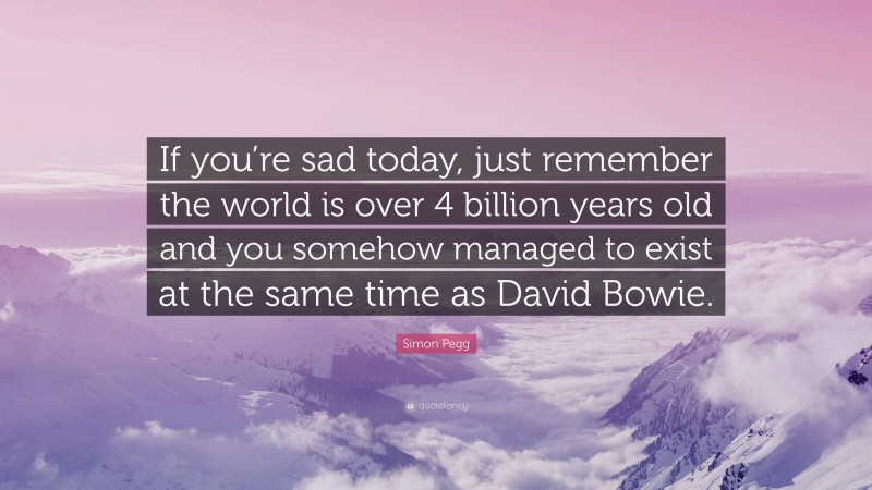 Simon Pegg Quote: “If you’re sad today, just remember the world is over 4 billion years old and you somehow managed to exist at the same time as David Bowie.”