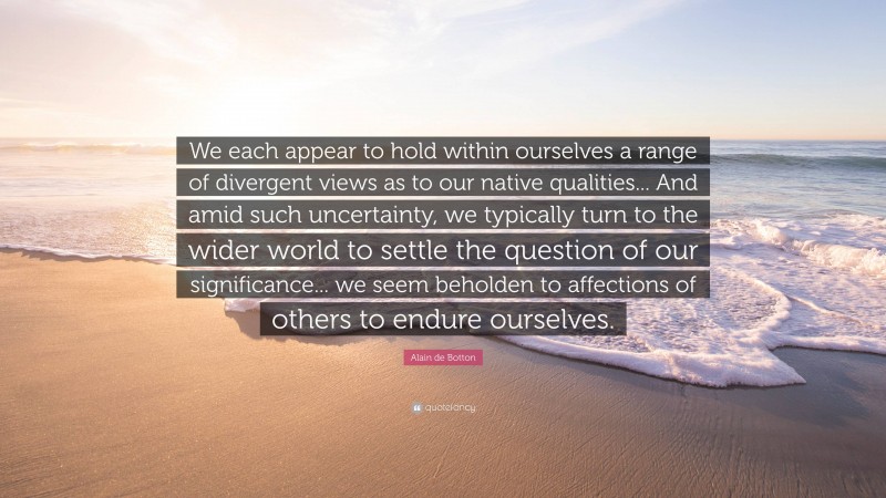 Alain de Botton Quote: “We each appear to hold within ourselves a range of divergent views as to our native qualities... And amid such uncertainty, we typically turn to the wider world to settle the question of our significance... we seem beholden to affections of others to endure ourselves.”