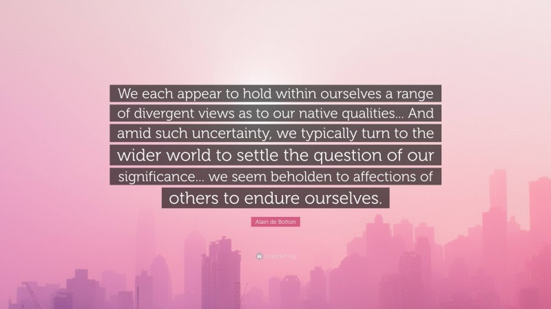 Alain de Botton Quote: “We each appear to hold within ourselves a range of divergent views as to our native qualities... And amid such uncertainty, we typically turn to the wider world to settle the question of our significance... we seem beholden to affections of others to endure ourselves.”