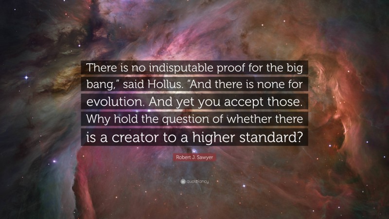 Robert J. Sawyer Quote: “There is no indisputable proof for the big bang,” said Hollus. “And there is none for evolution. And yet you accept those. Why hold the question of whether there is a creator to a higher standard?”