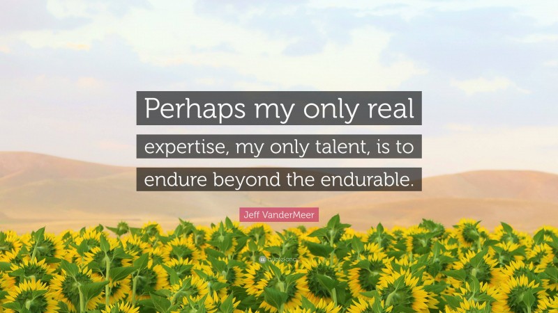 Jeff VanderMeer Quote: “Perhaps my only real expertise, my only talent, is to endure beyond the endurable.”