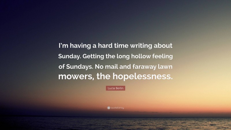 Lucia Berlin Quote: “I’m having a hard time writing about Sunday. Getting the long hollow feeling of Sundays. No mail and faraway lawn mowers, the hopelessness.”